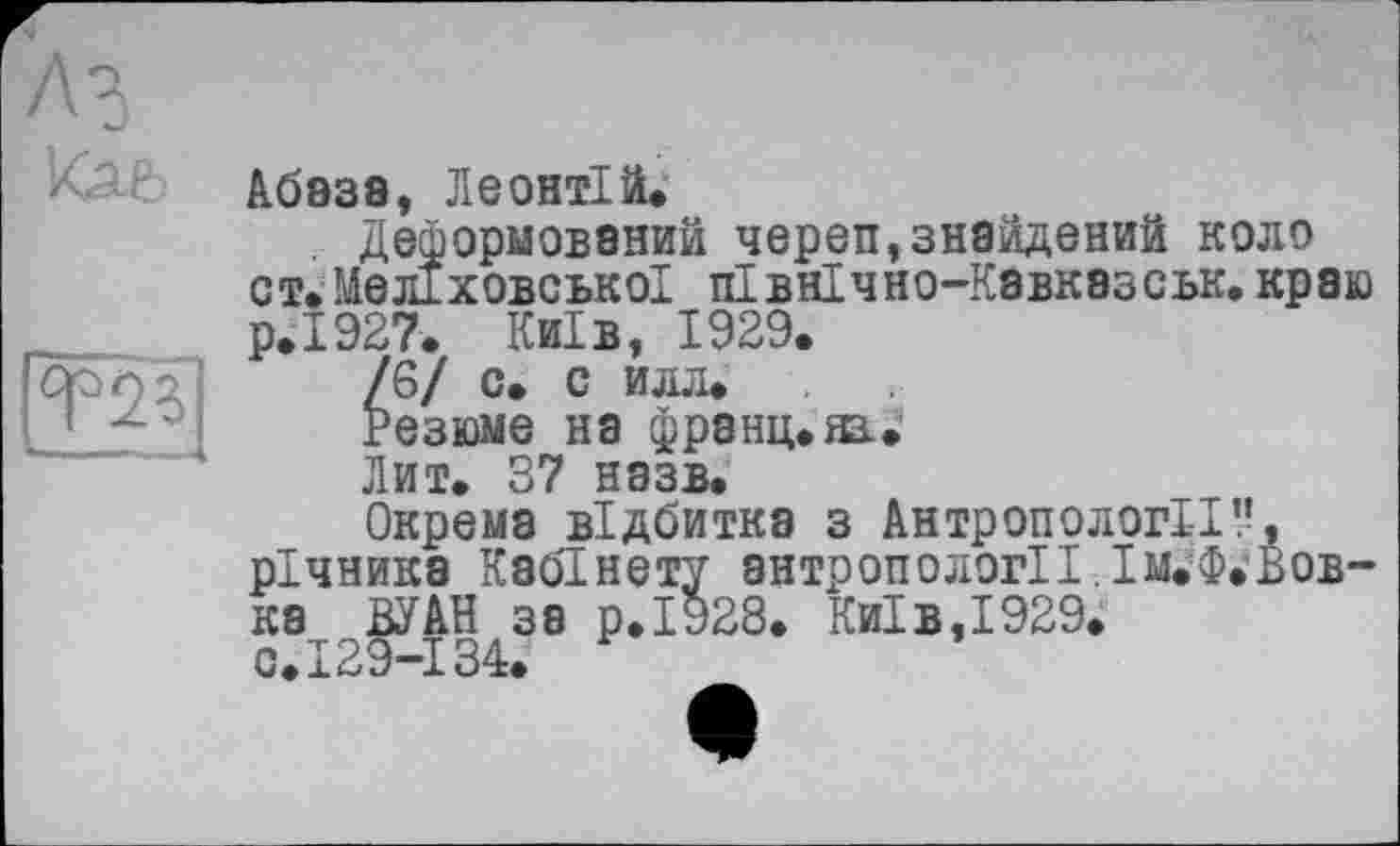 ﻿fee
[Т2 З]
Абаза, Леонтій.
Деформований череп,знайдений коло от» МелІховськоІ пІвнІчно-Кзвказськ. краю
р.	1927. Київ, 1929.
/6/ с. с илл.
Резюме на франц.яз.»
Лит. 37 назв.
Окрема відбитка з Антропології!’, річника Кабінету антропології. Ім.’Ф.Вов-ка ВУАН за р.І928. Київ,1929.
с.	129-134.